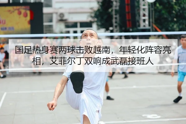 国足热身赛两球击败越南，年轻化阵容亮相，艾菲尔丁双响成武磊接班人